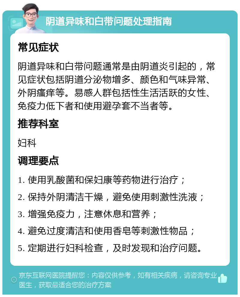 阴道异味和白带问题处理指南 常见症状 阴道异味和白带问题通常是由阴道炎引起的，常见症状包括阴道分泌物增多、颜色和气味异常、外阴瘙痒等。易感人群包括性生活活跃的女性、免疫力低下者和使用避孕套不当者等。 推荐科室 妇科 调理要点 1. 使用乳酸菌和保妇康等药物进行治疗； 2. 保持外阴清洁干燥，避免使用刺激性洗液； 3. 增强免疫力，注意休息和营养； 4. 避免过度清洁和使用香皂等刺激性物品； 5. 定期进行妇科检查，及时发现和治疗问题。