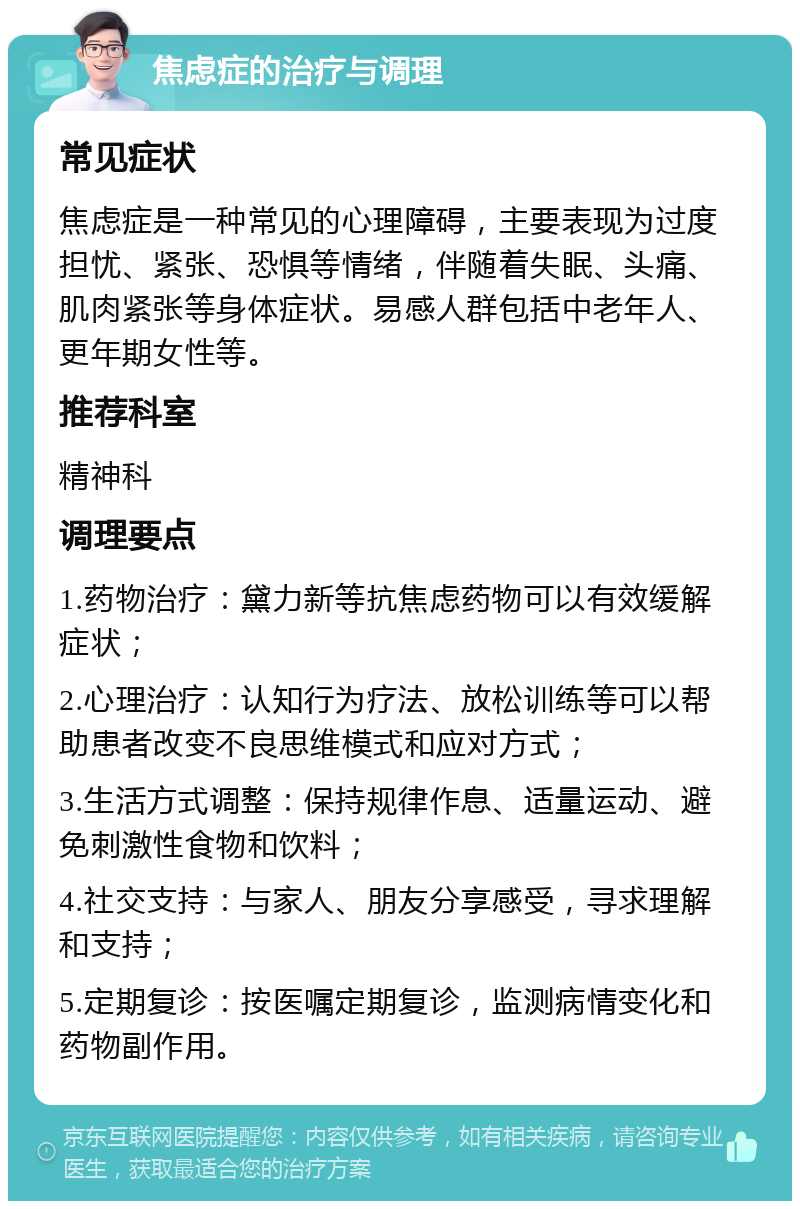 焦虑症的治疗与调理 常见症状 焦虑症是一种常见的心理障碍，主要表现为过度担忧、紧张、恐惧等情绪，伴随着失眠、头痛、肌肉紧张等身体症状。易感人群包括中老年人、更年期女性等。 推荐科室 精神科 调理要点 1.药物治疗：黛力新等抗焦虑药物可以有效缓解症状； 2.心理治疗：认知行为疗法、放松训练等可以帮助患者改变不良思维模式和应对方式； 3.生活方式调整：保持规律作息、适量运动、避免刺激性食物和饮料； 4.社交支持：与家人、朋友分享感受，寻求理解和支持； 5.定期复诊：按医嘱定期复诊，监测病情变化和药物副作用。