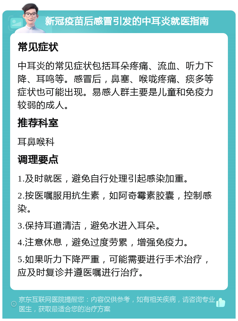 新冠疫苗后感冒引发的中耳炎就医指南 常见症状 中耳炎的常见症状包括耳朵疼痛、流血、听力下降、耳鸣等。感冒后，鼻塞、喉咙疼痛、痰多等症状也可能出现。易感人群主要是儿童和免疫力较弱的成人。 推荐科室 耳鼻喉科 调理要点 1.及时就医，避免自行处理引起感染加重。 2.按医嘱服用抗生素，如阿奇霉素胶囊，控制感染。 3.保持耳道清洁，避免水进入耳朵。 4.注意休息，避免过度劳累，增强免疫力。 5.如果听力下降严重，可能需要进行手术治疗，应及时复诊并遵医嘱进行治疗。