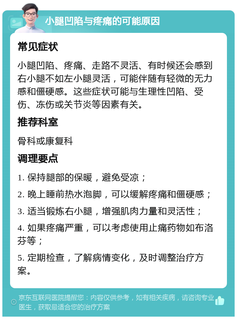 小腿凹陷与疼痛的可能原因 常见症状 小腿凹陷、疼痛、走路不灵活、有时候还会感到右小腿不如左小腿灵活，可能伴随有轻微的无力感和僵硬感。这些症状可能与生理性凹陷、受伤、冻伤或关节炎等因素有关。 推荐科室 骨科或康复科 调理要点 1. 保持腿部的保暖，避免受凉； 2. 晚上睡前热水泡脚，可以缓解疼痛和僵硬感； 3. 适当锻炼右小腿，增强肌肉力量和灵活性； 4. 如果疼痛严重，可以考虑使用止痛药物如布洛芬等； 5. 定期检查，了解病情变化，及时调整治疗方案。