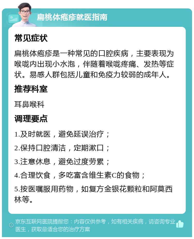 扁桃体疱疹就医指南 常见症状 扁桃体疱疹是一种常见的口腔疾病，主要表现为喉咙内出现小水泡，伴随着喉咙疼痛、发热等症状。易感人群包括儿童和免疫力较弱的成年人。 推荐科室 耳鼻喉科 调理要点 1.及时就医，避免延误治疗； 2.保持口腔清洁，定期漱口； 3.注意休息，避免过度劳累； 4.合理饮食，多吃富含维生素C的食物； 5.按医嘱服用药物，如复方金银花颗粒和阿莫西林等。