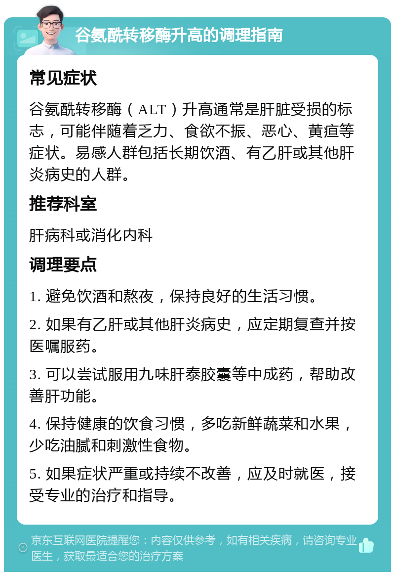 谷氨酰转移酶升高的调理指南 常见症状 谷氨酰转移酶（ALT）升高通常是肝脏受损的标志，可能伴随着乏力、食欲不振、恶心、黄疸等症状。易感人群包括长期饮酒、有乙肝或其他肝炎病史的人群。 推荐科室 肝病科或消化内科 调理要点 1. 避免饮酒和熬夜，保持良好的生活习惯。 2. 如果有乙肝或其他肝炎病史，应定期复查并按医嘱服药。 3. 可以尝试服用九味肝泰胶囊等中成药，帮助改善肝功能。 4. 保持健康的饮食习惯，多吃新鲜蔬菜和水果，少吃油腻和刺激性食物。 5. 如果症状严重或持续不改善，应及时就医，接受专业的治疗和指导。