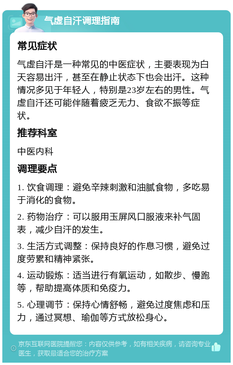 气虚自汗调理指南 常见症状 气虚自汗是一种常见的中医症状，主要表现为白天容易出汗，甚至在静止状态下也会出汗。这种情况多见于年轻人，特别是23岁左右的男性。气虚自汗还可能伴随着疲乏无力、食欲不振等症状。 推荐科室 中医内科 调理要点 1. 饮食调理：避免辛辣刺激和油腻食物，多吃易于消化的食物。 2. 药物治疗：可以服用玉屏风口服液来补气固表，减少自汗的发生。 3. 生活方式调整：保持良好的作息习惯，避免过度劳累和精神紧张。 4. 运动锻炼：适当进行有氧运动，如散步、慢跑等，帮助提高体质和免疫力。 5. 心理调节：保持心情舒畅，避免过度焦虑和压力，通过冥想、瑜伽等方式放松身心。