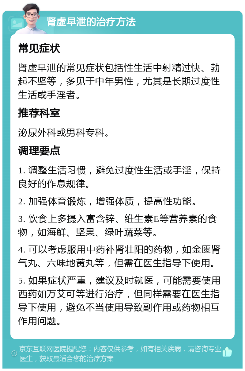 肾虚早泄的治疗方法 常见症状 肾虚早泄的常见症状包括性生活中射精过快、勃起不坚等，多见于中年男性，尤其是长期过度性生活或手淫者。 推荐科室 泌尿外科或男科专科。 调理要点 1. 调整生活习惯，避免过度性生活或手淫，保持良好的作息规律。 2. 加强体育锻炼，增强体质，提高性功能。 3. 饮食上多摄入富含锌、维生素E等营养素的食物，如海鲜、坚果、绿叶蔬菜等。 4. 可以考虑服用中药补肾壮阳的药物，如金匮肾气丸、六味地黄丸等，但需在医生指导下使用。 5. 如果症状严重，建议及时就医，可能需要使用西药如万艾可等进行治疗，但同样需要在医生指导下使用，避免不当使用导致副作用或药物相互作用问题。