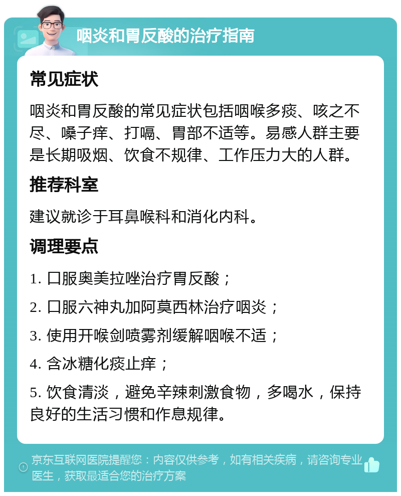 咽炎和胃反酸的治疗指南 常见症状 咽炎和胃反酸的常见症状包括咽喉多痰、咳之不尽、嗓子痒、打嗝、胃部不适等。易感人群主要是长期吸烟、饮食不规律、工作压力大的人群。 推荐科室 建议就诊于耳鼻喉科和消化内科。 调理要点 1. 口服奥美拉唑治疗胃反酸； 2. 口服六神丸加阿莫西林治疗咽炎； 3. 使用开喉剑喷雾剂缓解咽喉不适； 4. 含冰糖化痰止痒； 5. 饮食清淡，避免辛辣刺激食物，多喝水，保持良好的生活习惯和作息规律。