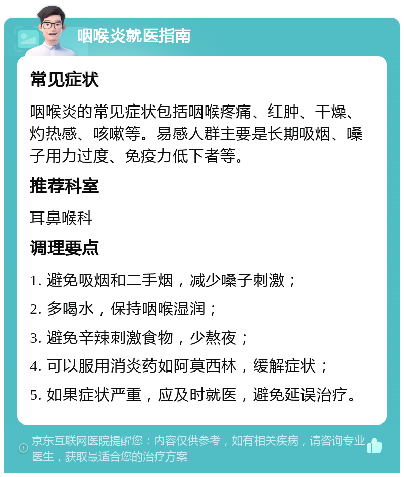 咽喉炎就医指南 常见症状 咽喉炎的常见症状包括咽喉疼痛、红肿、干燥、灼热感、咳嗽等。易感人群主要是长期吸烟、嗓子用力过度、免疫力低下者等。 推荐科室 耳鼻喉科 调理要点 1. 避免吸烟和二手烟，减少嗓子刺激； 2. 多喝水，保持咽喉湿润； 3. 避免辛辣刺激食物，少熬夜； 4. 可以服用消炎药如阿莫西林，缓解症状； 5. 如果症状严重，应及时就医，避免延误治疗。