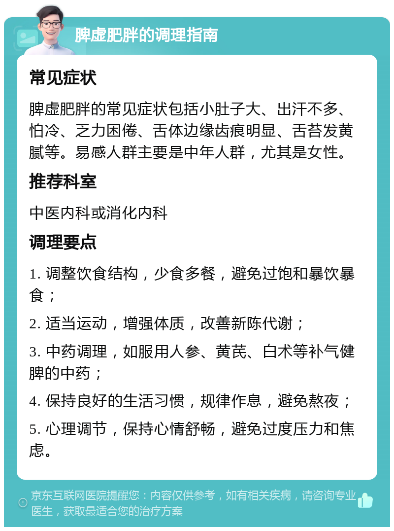 脾虚肥胖的调理指南 常见症状 脾虚肥胖的常见症状包括小肚子大、出汗不多、怕冷、乏力困倦、舌体边缘齿痕明显、舌苔发黄腻等。易感人群主要是中年人群，尤其是女性。 推荐科室 中医内科或消化内科 调理要点 1. 调整饮食结构，少食多餐，避免过饱和暴饮暴食； 2. 适当运动，增强体质，改善新陈代谢； 3. 中药调理，如服用人参、黄芪、白术等补气健脾的中药； 4. 保持良好的生活习惯，规律作息，避免熬夜； 5. 心理调节，保持心情舒畅，避免过度压力和焦虑。