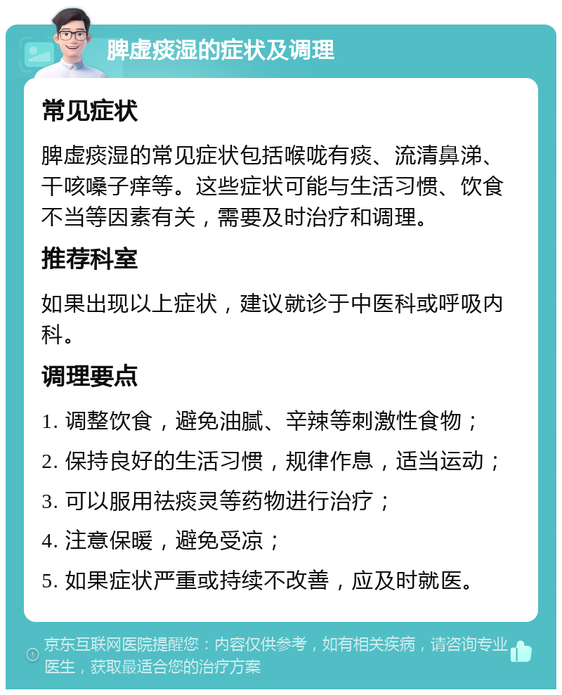 脾虚痰湿的症状及调理 常见症状 脾虚痰湿的常见症状包括喉咙有痰、流清鼻涕、干咳嗓子痒等。这些症状可能与生活习惯、饮食不当等因素有关，需要及时治疗和调理。 推荐科室 如果出现以上症状，建议就诊于中医科或呼吸内科。 调理要点 1. 调整饮食，避免油腻、辛辣等刺激性食物； 2. 保持良好的生活习惯，规律作息，适当运动； 3. 可以服用祛痰灵等药物进行治疗； 4. 注意保暖，避免受凉； 5. 如果症状严重或持续不改善，应及时就医。