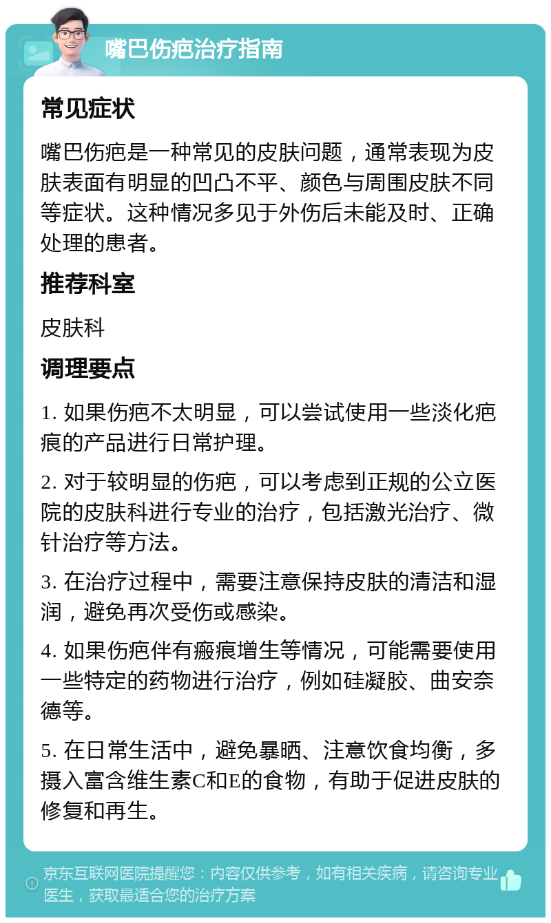 嘴巴伤疤治疗指南 常见症状 嘴巴伤疤是一种常见的皮肤问题，通常表现为皮肤表面有明显的凹凸不平、颜色与周围皮肤不同等症状。这种情况多见于外伤后未能及时、正确处理的患者。 推荐科室 皮肤科 调理要点 1. 如果伤疤不太明显，可以尝试使用一些淡化疤痕的产品进行日常护理。 2. 对于较明显的伤疤，可以考虑到正规的公立医院的皮肤科进行专业的治疗，包括激光治疗、微针治疗等方法。 3. 在治疗过程中，需要注意保持皮肤的清洁和湿润，避免再次受伤或感染。 4. 如果伤疤伴有瘢痕增生等情况，可能需要使用一些特定的药物进行治疗，例如硅凝胶、曲安奈德等。 5. 在日常生活中，避免暴晒、注意饮食均衡，多摄入富含维生素C和E的食物，有助于促进皮肤的修复和再生。