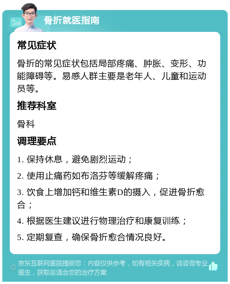 骨折就医指南 常见症状 骨折的常见症状包括局部疼痛、肿胀、变形、功能障碍等。易感人群主要是老年人、儿童和运动员等。 推荐科室 骨科 调理要点 1. 保持休息，避免剧烈运动； 2. 使用止痛药如布洛芬等缓解疼痛； 3. 饮食上增加钙和维生素D的摄入，促进骨折愈合； 4. 根据医生建议进行物理治疗和康复训练； 5. 定期复查，确保骨折愈合情况良好。