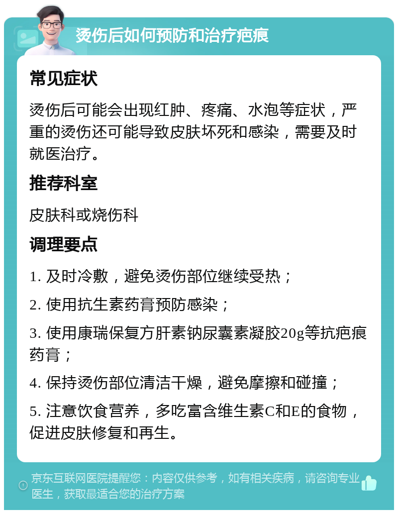 烫伤后如何预防和治疗疤痕 常见症状 烫伤后可能会出现红肿、疼痛、水泡等症状，严重的烫伤还可能导致皮肤坏死和感染，需要及时就医治疗。 推荐科室 皮肤科或烧伤科 调理要点 1. 及时冷敷，避免烫伤部位继续受热； 2. 使用抗生素药膏预防感染； 3. 使用康瑞保复方肝素钠尿囊素凝胶20g等抗疤痕药膏； 4. 保持烫伤部位清洁干燥，避免摩擦和碰撞； 5. 注意饮食营养，多吃富含维生素C和E的食物，促进皮肤修复和再生。