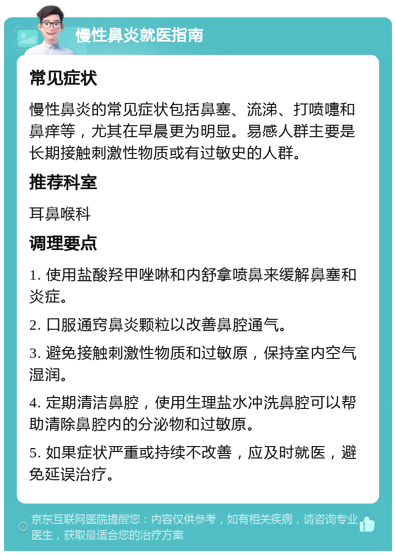 慢性鼻炎就医指南 常见症状 慢性鼻炎的常见症状包括鼻塞、流涕、打喷嚏和鼻痒等，尤其在早晨更为明显。易感人群主要是长期接触刺激性物质或有过敏史的人群。 推荐科室 耳鼻喉科 调理要点 1. 使用盐酸羟甲唑啉和内舒拿喷鼻来缓解鼻塞和炎症。 2. 口服通窍鼻炎颗粒以改善鼻腔通气。 3. 避免接触刺激性物质和过敏原，保持室内空气湿润。 4. 定期清洁鼻腔，使用生理盐水冲洗鼻腔可以帮助清除鼻腔内的分泌物和过敏原。 5. 如果症状严重或持续不改善，应及时就医，避免延误治疗。