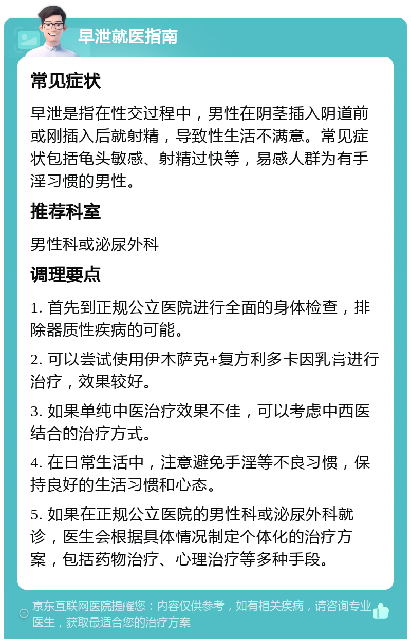 早泄就医指南 常见症状 早泄是指在性交过程中，男性在阴茎插入阴道前或刚插入后就射精，导致性生活不满意。常见症状包括龟头敏感、射精过快等，易感人群为有手淫习惯的男性。 推荐科室 男性科或泌尿外科 调理要点 1. 首先到正规公立医院进行全面的身体检查，排除器质性疾病的可能。 2. 可以尝试使用伊木萨克+复方利多卡因乳膏进行治疗，效果较好。 3. 如果单纯中医治疗效果不佳，可以考虑中西医结合的治疗方式。 4. 在日常生活中，注意避免手淫等不良习惯，保持良好的生活习惯和心态。 5. 如果在正规公立医院的男性科或泌尿外科就诊，医生会根据具体情况制定个体化的治疗方案，包括药物治疗、心理治疗等多种手段。