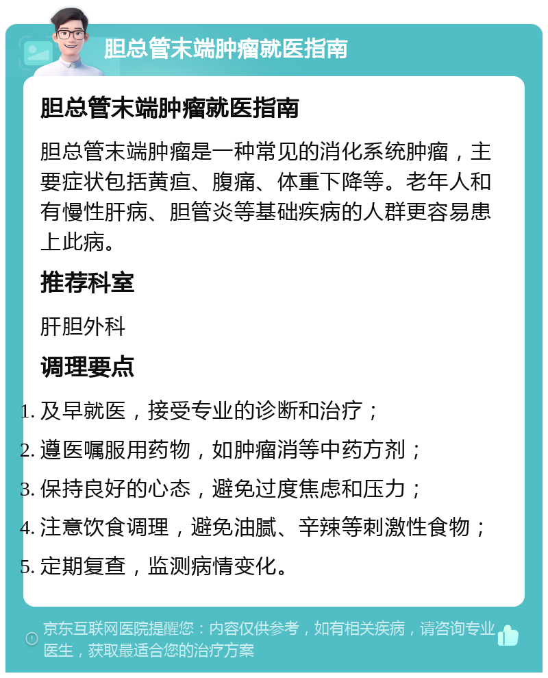 胆总管末端肿瘤就医指南 胆总管末端肿瘤就医指南 胆总管末端肿瘤是一种常见的消化系统肿瘤，主要症状包括黄疸、腹痛、体重下降等。老年人和有慢性肝病、胆管炎等基础疾病的人群更容易患上此病。 推荐科室 肝胆外科 调理要点 及早就医，接受专业的诊断和治疗； 遵医嘱服用药物，如肿瘤消等中药方剂； 保持良好的心态，避免过度焦虑和压力； 注意饮食调理，避免油腻、辛辣等刺激性食物； 定期复查，监测病情变化。