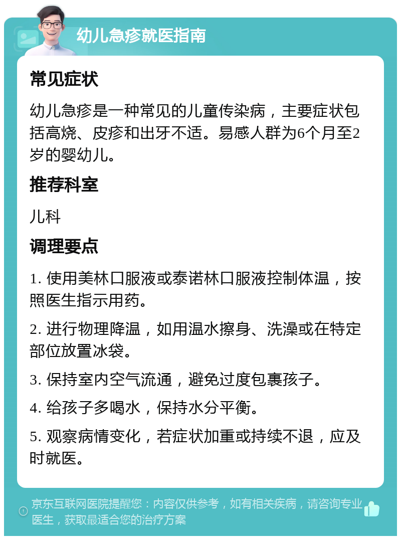 幼儿急疹就医指南 常见症状 幼儿急疹是一种常见的儿童传染病，主要症状包括高烧、皮疹和出牙不适。易感人群为6个月至2岁的婴幼儿。 推荐科室 儿科 调理要点 1. 使用美林口服液或泰诺林口服液控制体温，按照医生指示用药。 2. 进行物理降温，如用温水擦身、洗澡或在特定部位放置冰袋。 3. 保持室内空气流通，避免过度包裹孩子。 4. 给孩子多喝水，保持水分平衡。 5. 观察病情变化，若症状加重或持续不退，应及时就医。