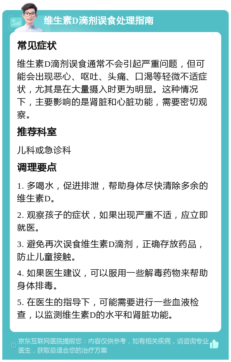 维生素D滴剂误食处理指南 常见症状 维生素D滴剂误食通常不会引起严重问题，但可能会出现恶心、呕吐、头痛、口渴等轻微不适症状，尤其是在大量摄入时更为明显。这种情况下，主要影响的是肾脏和心脏功能，需要密切观察。 推荐科室 儿科或急诊科 调理要点 1. 多喝水，促进排泄，帮助身体尽快清除多余的维生素D。 2. 观察孩子的症状，如果出现严重不适，应立即就医。 3. 避免再次误食维生素D滴剂，正确存放药品，防止儿童接触。 4. 如果医生建议，可以服用一些解毒药物来帮助身体排毒。 5. 在医生的指导下，可能需要进行一些血液检查，以监测维生素D的水平和肾脏功能。