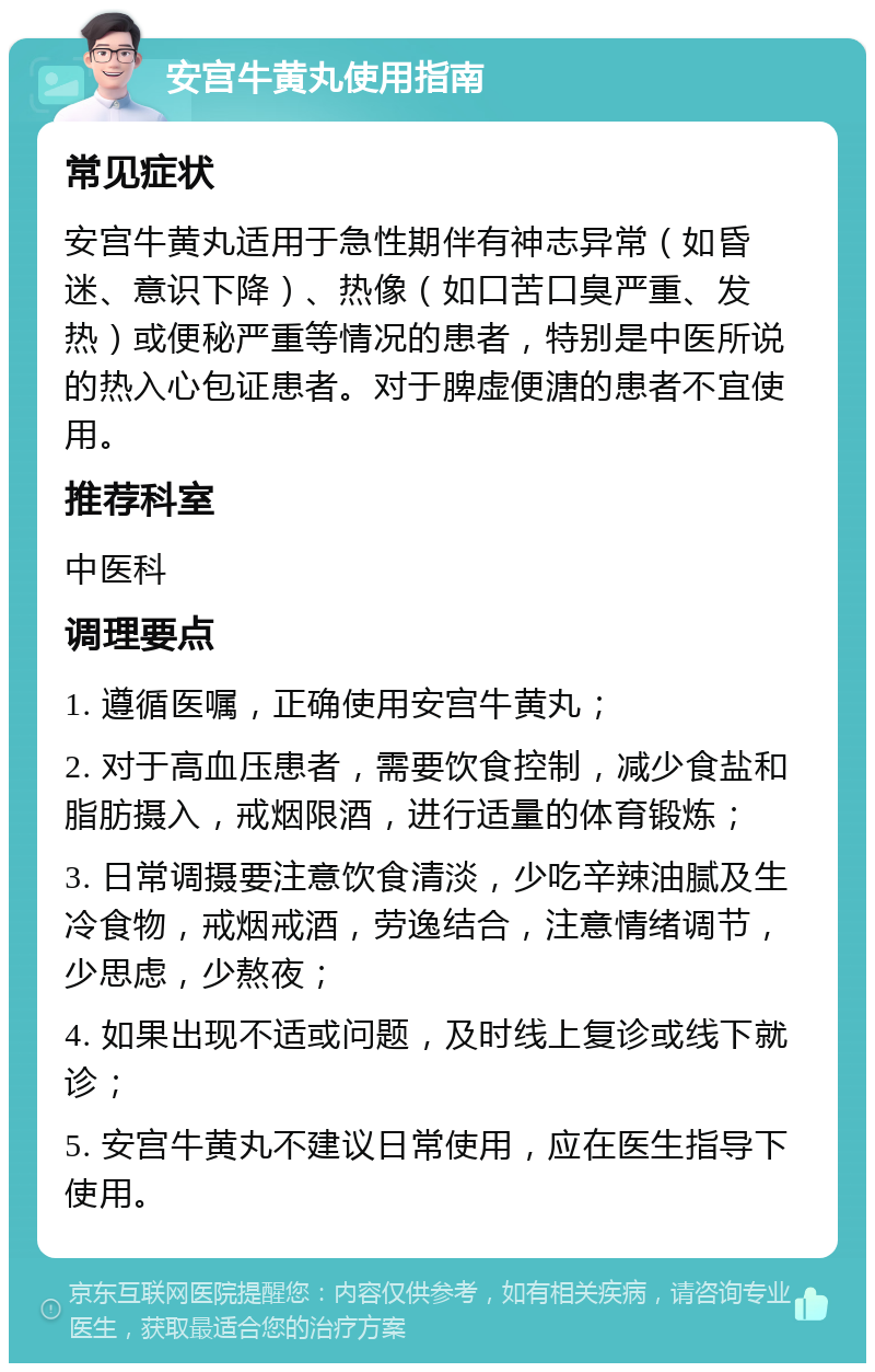 安宫牛黄丸使用指南 常见症状 安宫牛黄丸适用于急性期伴有神志异常（如昏迷、意识下降）、热像（如口苦口臭严重、发热）或便秘严重等情况的患者，特别是中医所说的热入心包证患者。对于脾虚便溏的患者不宜使用。 推荐科室 中医科 调理要点 1. 遵循医嘱，正确使用安宫牛黄丸； 2. 对于高血压患者，需要饮食控制，减少食盐和脂肪摄入，戒烟限酒，进行适量的体育锻炼； 3. 日常调摄要注意饮食清淡，少吃辛辣油腻及生冷食物，戒烟戒酒，劳逸结合，注意情绪调节，少思虑，少熬夜； 4. 如果出现不适或问题，及时线上复诊或线下就诊； 5. 安宫牛黄丸不建议日常使用，应在医生指导下使用。