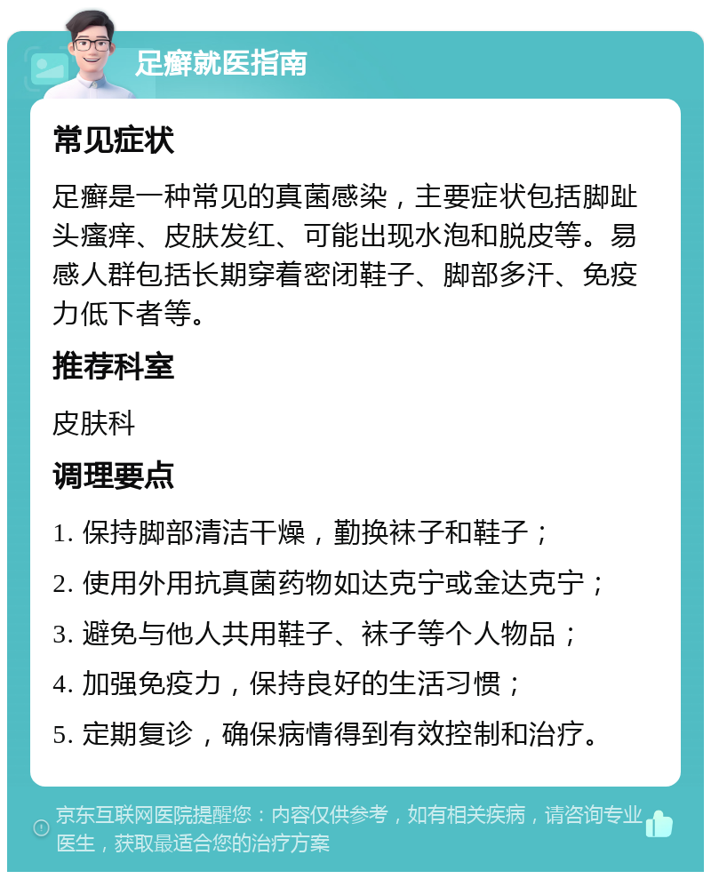 足癣就医指南 常见症状 足癣是一种常见的真菌感染，主要症状包括脚趾头瘙痒、皮肤发红、可能出现水泡和脱皮等。易感人群包括长期穿着密闭鞋子、脚部多汗、免疫力低下者等。 推荐科室 皮肤科 调理要点 1. 保持脚部清洁干燥，勤换袜子和鞋子； 2. 使用外用抗真菌药物如达克宁或金达克宁； 3. 避免与他人共用鞋子、袜子等个人物品； 4. 加强免疫力，保持良好的生活习惯； 5. 定期复诊，确保病情得到有效控制和治疗。