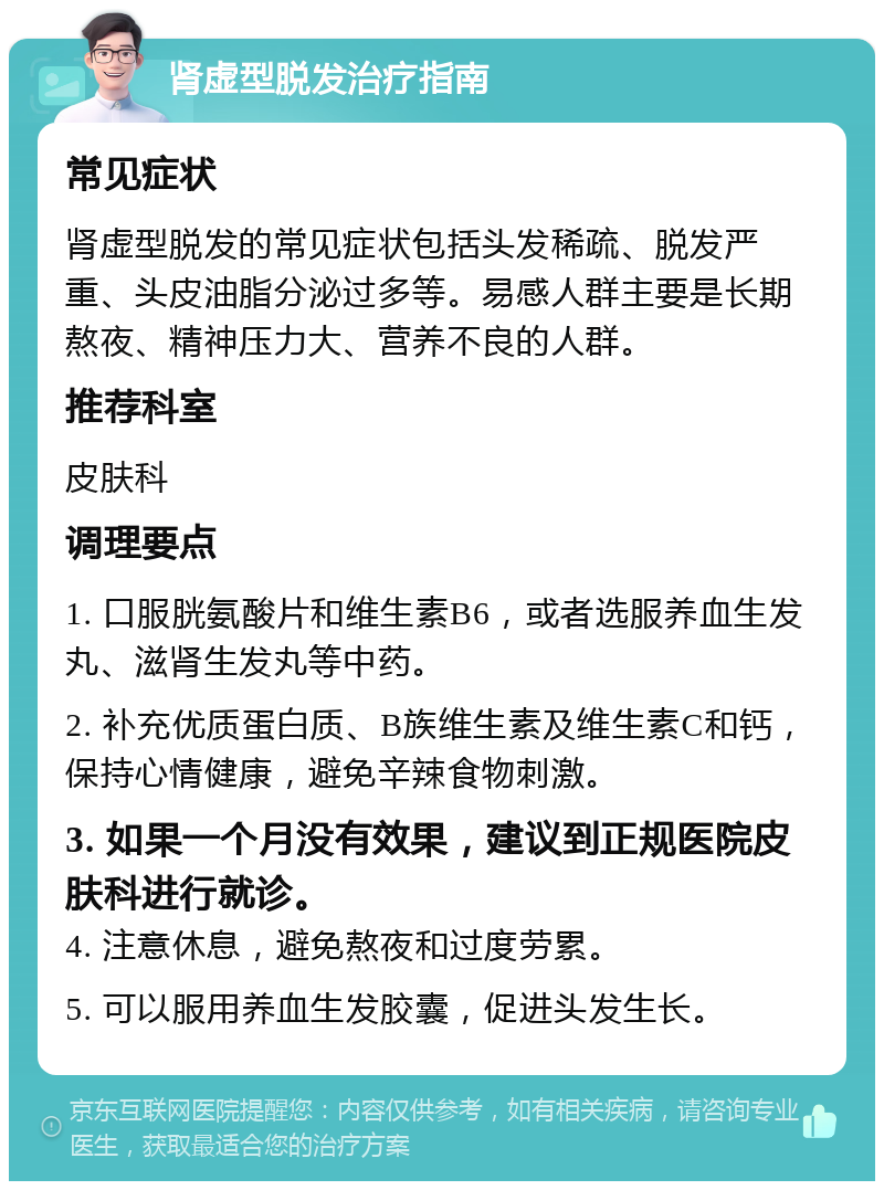 肾虚型脱发治疗指南 常见症状 肾虚型脱发的常见症状包括头发稀疏、脱发严重、头皮油脂分泌过多等。易感人群主要是长期熬夜、精神压力大、营养不良的人群。 推荐科室 皮肤科 调理要点 1. 口服胱氨酸片和维生素B6，或者选服养血生发丸、滋肾生发丸等中药。 2. 补充优质蛋白质、B族维生素及维生素C和钙，保持心情健康，避免辛辣食物刺激。 3. 如果一个月没有效果，建议到正规医院皮肤科进行就诊。 4. 注意休息，避免熬夜和过度劳累。 5. 可以服用养血生发胶囊，促进头发生长。