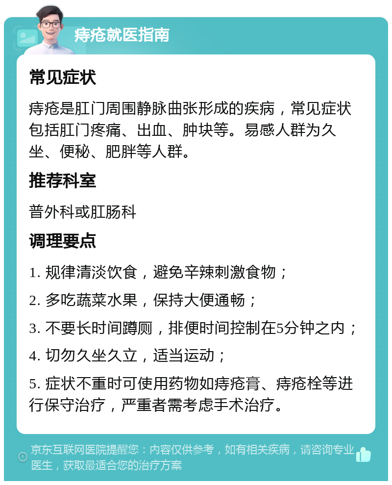 痔疮就医指南 常见症状 痔疮是肛门周围静脉曲张形成的疾病，常见症状包括肛门疼痛、出血、肿块等。易感人群为久坐、便秘、肥胖等人群。 推荐科室 普外科或肛肠科 调理要点 1. 规律清淡饮食，避免辛辣刺激食物； 2. 多吃蔬菜水果，保持大便通畅； 3. 不要长时间蹲厕，排便时间控制在5分钟之内； 4. 切勿久坐久立，适当运动； 5. 症状不重时可使用药物如痔疮膏、痔疮栓等进行保守治疗，严重者需考虑手术治疗。