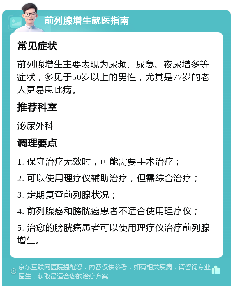 前列腺增生就医指南 常见症状 前列腺增生主要表现为尿频、尿急、夜尿增多等症状，多见于50岁以上的男性，尤其是77岁的老人更易患此病。 推荐科室 泌尿外科 调理要点 1. 保守治疗无效时，可能需要手术治疗； 2. 可以使用理疗仪辅助治疗，但需综合治疗； 3. 定期复查前列腺状况； 4. 前列腺癌和膀胱癌患者不适合使用理疗仪； 5. 治愈的膀胱癌患者可以使用理疗仪治疗前列腺增生。