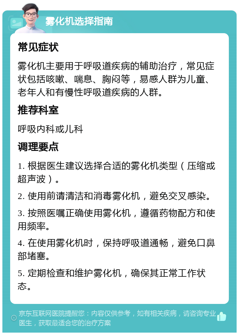 雾化机选择指南 常见症状 雾化机主要用于呼吸道疾病的辅助治疗，常见症状包括咳嗽、喘息、胸闷等，易感人群为儿童、老年人和有慢性呼吸道疾病的人群。 推荐科室 呼吸内科或儿科 调理要点 1. 根据医生建议选择合适的雾化机类型（压缩或超声波）。 2. 使用前请清洁和消毒雾化机，避免交叉感染。 3. 按照医嘱正确使用雾化机，遵循药物配方和使用频率。 4. 在使用雾化机时，保持呼吸道通畅，避免口鼻部堵塞。 5. 定期检查和维护雾化机，确保其正常工作状态。