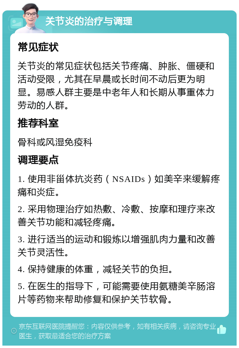 关节炎的治疗与调理 常见症状 关节炎的常见症状包括关节疼痛、肿胀、僵硬和活动受限，尤其在早晨或长时间不动后更为明显。易感人群主要是中老年人和长期从事重体力劳动的人群。 推荐科室 骨科或风湿免疫科 调理要点 1. 使用非甾体抗炎药（NSAIDs）如美辛来缓解疼痛和炎症。 2. 采用物理治疗如热敷、冷敷、按摩和理疗来改善关节功能和减轻疼痛。 3. 进行适当的运动和锻炼以增强肌肉力量和改善关节灵活性。 4. 保持健康的体重，减轻关节的负担。 5. 在医生的指导下，可能需要使用氨糖美辛肠溶片等药物来帮助修复和保护关节软骨。