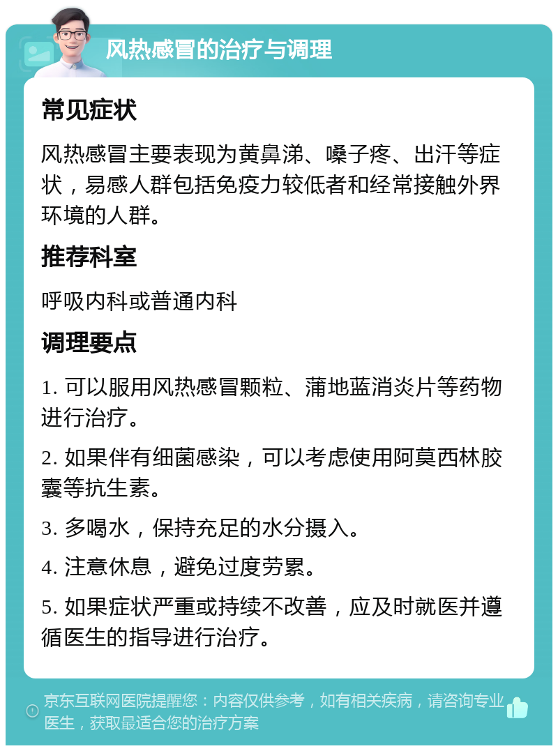 风热感冒的治疗与调理 常见症状 风热感冒主要表现为黄鼻涕、嗓子疼、出汗等症状，易感人群包括免疫力较低者和经常接触外界环境的人群。 推荐科室 呼吸内科或普通内科 调理要点 1. 可以服用风热感冒颗粒、蒲地蓝消炎片等药物进行治疗。 2. 如果伴有细菌感染，可以考虑使用阿莫西林胶囊等抗生素。 3. 多喝水，保持充足的水分摄入。 4. 注意休息，避免过度劳累。 5. 如果症状严重或持续不改善，应及时就医并遵循医生的指导进行治疗。