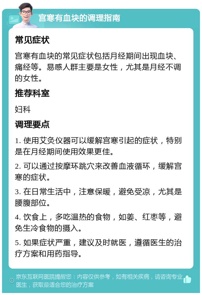 宫寒有血块的调理指南 常见症状 宫寒有血块的常见症状包括月经期间出现血块、痛经等。易感人群主要是女性，尤其是月经不调的女性。 推荐科室 妇科 调理要点 1. 使用艾灸仪器可以缓解宫寒引起的症状，特别是在月经期间使用效果更佳。 2. 可以通过按摩环跳穴来改善血液循环，缓解宫寒的症状。 3. 在日常生活中，注意保暖，避免受凉，尤其是腰腹部位。 4. 饮食上，多吃温热的食物，如姜、红枣等，避免生冷食物的摄入。 5. 如果症状严重，建议及时就医，遵循医生的治疗方案和用药指导。