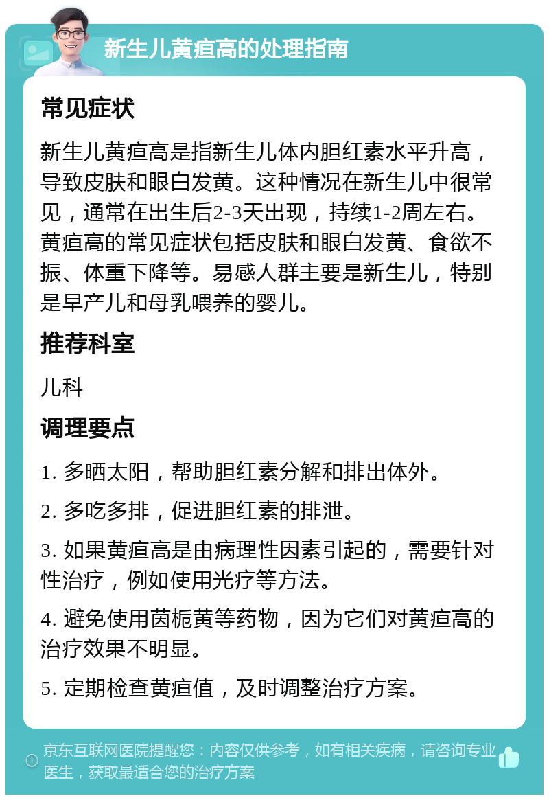 新生儿黄疸高的处理指南 常见症状 新生儿黄疸高是指新生儿体内胆红素水平升高，导致皮肤和眼白发黄。这种情况在新生儿中很常见，通常在出生后2-3天出现，持续1-2周左右。黄疸高的常见症状包括皮肤和眼白发黄、食欲不振、体重下降等。易感人群主要是新生儿，特别是早产儿和母乳喂养的婴儿。 推荐科室 儿科 调理要点 1. 多晒太阳，帮助胆红素分解和排出体外。 2. 多吃多排，促进胆红素的排泄。 3. 如果黄疸高是由病理性因素引起的，需要针对性治疗，例如使用光疗等方法。 4. 避免使用茵栀黄等药物，因为它们对黄疸高的治疗效果不明显。 5. 定期检查黄疸值，及时调整治疗方案。