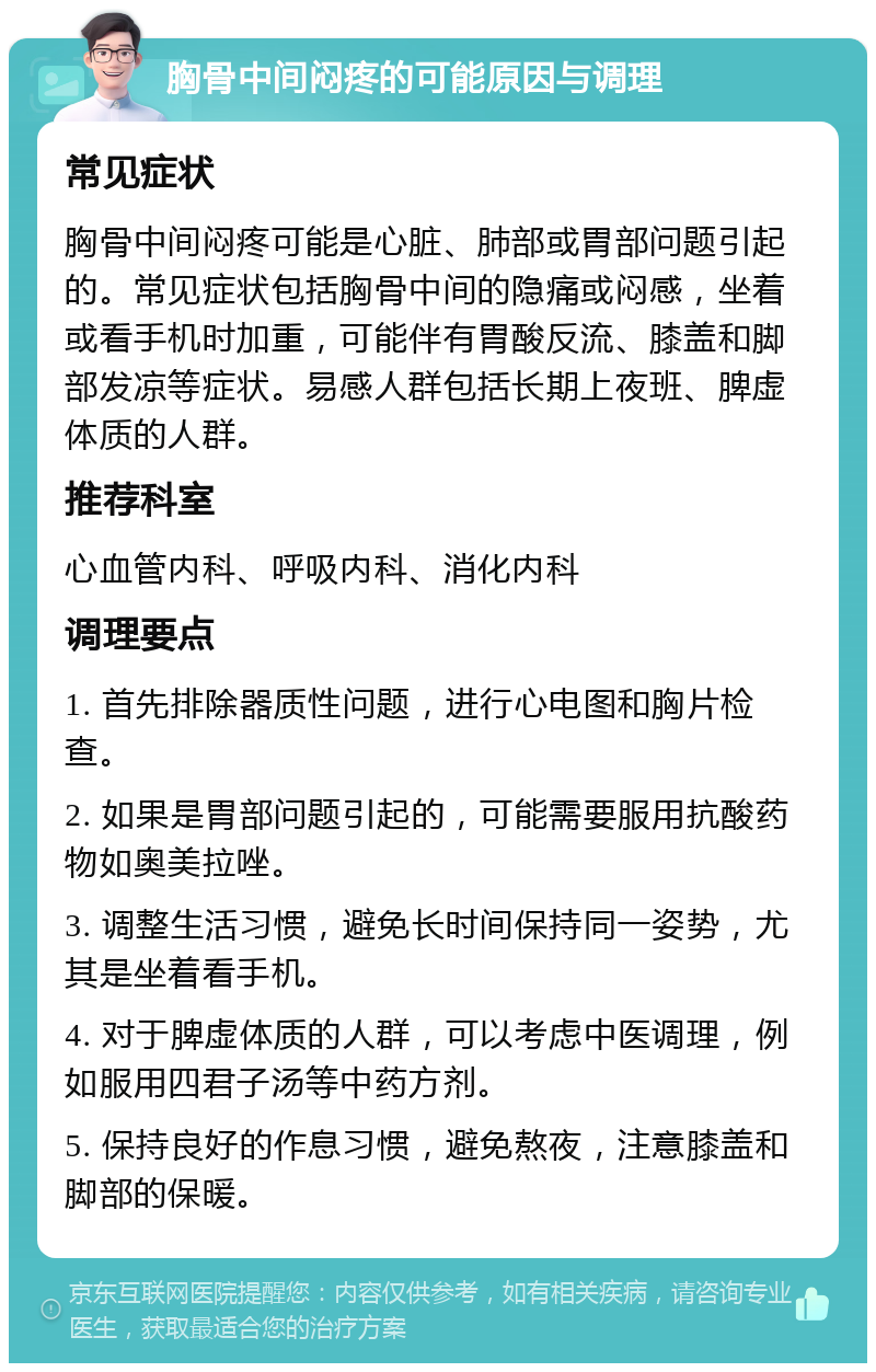 胸骨中间闷疼的可能原因与调理 常见症状 胸骨中间闷疼可能是心脏、肺部或胃部问题引起的。常见症状包括胸骨中间的隐痛或闷感，坐着或看手机时加重，可能伴有胃酸反流、膝盖和脚部发凉等症状。易感人群包括长期上夜班、脾虚体质的人群。 推荐科室 心血管内科、呼吸内科、消化内科 调理要点 1. 首先排除器质性问题，进行心电图和胸片检查。 2. 如果是胃部问题引起的，可能需要服用抗酸药物如奥美拉唑。 3. 调整生活习惯，避免长时间保持同一姿势，尤其是坐着看手机。 4. 对于脾虚体质的人群，可以考虑中医调理，例如服用四君子汤等中药方剂。 5. 保持良好的作息习惯，避免熬夜，注意膝盖和脚部的保暖。