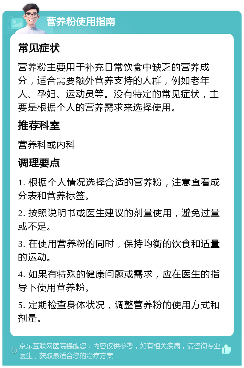 营养粉使用指南 常见症状 营养粉主要用于补充日常饮食中缺乏的营养成分，适合需要额外营养支持的人群，例如老年人、孕妇、运动员等。没有特定的常见症状，主要是根据个人的营养需求来选择使用。 推荐科室 营养科或内科 调理要点 1. 根据个人情况选择合适的营养粉，注意查看成分表和营养标签。 2. 按照说明书或医生建议的剂量使用，避免过量或不足。 3. 在使用营养粉的同时，保持均衡的饮食和适量的运动。 4. 如果有特殊的健康问题或需求，应在医生的指导下使用营养粉。 5. 定期检查身体状况，调整营养粉的使用方式和剂量。