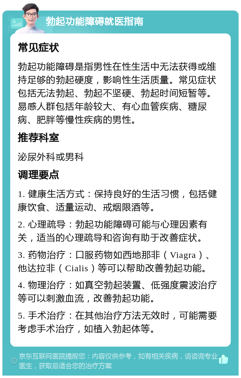 勃起功能障碍就医指南 常见症状 勃起功能障碍是指男性在性生活中无法获得或维持足够的勃起硬度，影响性生活质量。常见症状包括无法勃起、勃起不坚硬、勃起时间短暂等。易感人群包括年龄较大、有心血管疾病、糖尿病、肥胖等慢性疾病的男性。 推荐科室 泌尿外科或男科 调理要点 1. 健康生活方式：保持良好的生活习惯，包括健康饮食、适量运动、戒烟限酒等。 2. 心理疏导：勃起功能障碍可能与心理因素有关，适当的心理疏导和咨询有助于改善症状。 3. 药物治疗：口服药物如西地那非（Viagra）、他达拉非（Cialis）等可以帮助改善勃起功能。 4. 物理治疗：如真空勃起装置、低强度震波治疗等可以刺激血流，改善勃起功能。 5. 手术治疗：在其他治疗方法无效时，可能需要考虑手术治疗，如植入勃起体等。