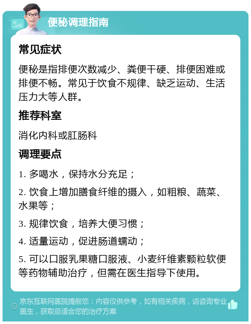 便秘调理指南 常见症状 便秘是指排便次数减少、粪便干硬、排便困难或排便不畅。常见于饮食不规律、缺乏运动、生活压力大等人群。 推荐科室 消化内科或肛肠科 调理要点 1. 多喝水，保持水分充足； 2. 饮食上增加膳食纤维的摄入，如粗粮、蔬菜、水果等； 3. 规律饮食，培养大便习惯； 4. 适量运动，促进肠道蠕动； 5. 可以口服乳果糖口服液、小麦纤维素颗粒软便等药物辅助治疗，但需在医生指导下使用。