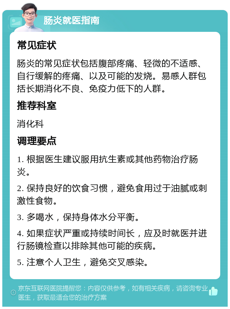 肠炎就医指南 常见症状 肠炎的常见症状包括腹部疼痛、轻微的不适感、自行缓解的疼痛、以及可能的发烧。易感人群包括长期消化不良、免疫力低下的人群。 推荐科室 消化科 调理要点 1. 根据医生建议服用抗生素或其他药物治疗肠炎。 2. 保持良好的饮食习惯，避免食用过于油腻或刺激性食物。 3. 多喝水，保持身体水分平衡。 4. 如果症状严重或持续时间长，应及时就医并进行肠镜检查以排除其他可能的疾病。 5. 注意个人卫生，避免交叉感染。