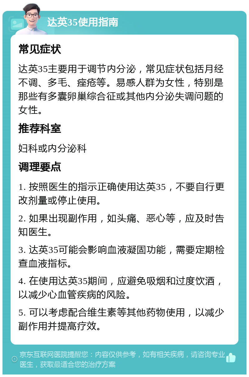 达英35使用指南 常见症状 达英35主要用于调节内分泌，常见症状包括月经不调、多毛、痤疮等。易感人群为女性，特别是那些有多囊卵巢综合征或其他内分泌失调问题的女性。 推荐科室 妇科或内分泌科 调理要点 1. 按照医生的指示正确使用达英35，不要自行更改剂量或停止使用。 2. 如果出现副作用，如头痛、恶心等，应及时告知医生。 3. 达英35可能会影响血液凝固功能，需要定期检查血液指标。 4. 在使用达英35期间，应避免吸烟和过度饮酒，以减少心血管疾病的风险。 5. 可以考虑配合维生素等其他药物使用，以减少副作用并提高疗效。