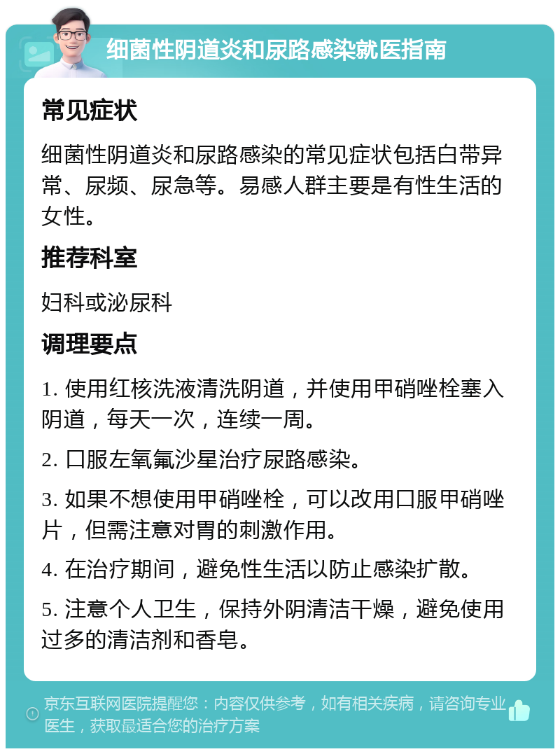 细菌性阴道炎和尿路感染就医指南 常见症状 细菌性阴道炎和尿路感染的常见症状包括白带异常、尿频、尿急等。易感人群主要是有性生活的女性。 推荐科室 妇科或泌尿科 调理要点 1. 使用红核洗液清洗阴道，并使用甲硝唑栓塞入阴道，每天一次，连续一周。 2. 口服左氧氟沙星治疗尿路感染。 3. 如果不想使用甲硝唑栓，可以改用口服甲硝唑片，但需注意对胃的刺激作用。 4. 在治疗期间，避免性生活以防止感染扩散。 5. 注意个人卫生，保持外阴清洁干燥，避免使用过多的清洁剂和香皂。