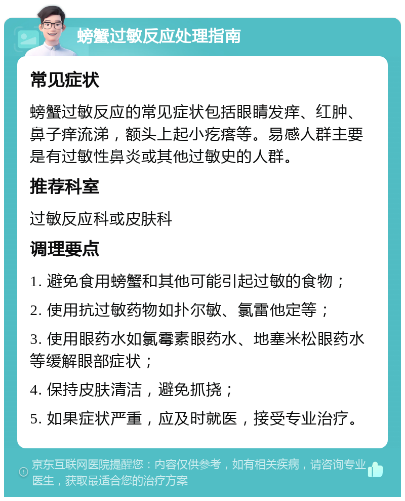 螃蟹过敏反应处理指南 常见症状 螃蟹过敏反应的常见症状包括眼睛发痒、红肿、鼻子痒流涕，额头上起小疙瘩等。易感人群主要是有过敏性鼻炎或其他过敏史的人群。 推荐科室 过敏反应科或皮肤科 调理要点 1. 避免食用螃蟹和其他可能引起过敏的食物； 2. 使用抗过敏药物如扑尔敏、氯雷他定等； 3. 使用眼药水如氯霉素眼药水、地塞米松眼药水等缓解眼部症状； 4. 保持皮肤清洁，避免抓挠； 5. 如果症状严重，应及时就医，接受专业治疗。