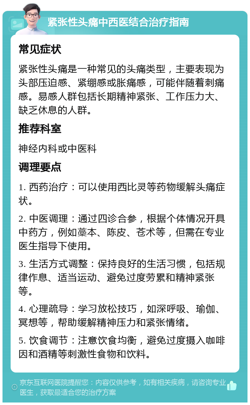 紧张性头痛中西医结合治疗指南 常见症状 紧张性头痛是一种常见的头痛类型，主要表现为头部压迫感、紧绷感或胀痛感，可能伴随着刺痛感。易感人群包括长期精神紧张、工作压力大、缺乏休息的人群。 推荐科室 神经内科或中医科 调理要点 1. 西药治疗：可以使用西比灵等药物缓解头痛症状。 2. 中医调理：通过四诊合参，根据个体情况开具中药方，例如藁本、陈皮、苍术等，但需在专业医生指导下使用。 3. 生活方式调整：保持良好的生活习惯，包括规律作息、适当运动、避免过度劳累和精神紧张等。 4. 心理疏导：学习放松技巧，如深呼吸、瑜伽、冥想等，帮助缓解精神压力和紧张情绪。 5. 饮食调节：注意饮食均衡，避免过度摄入咖啡因和酒精等刺激性食物和饮料。