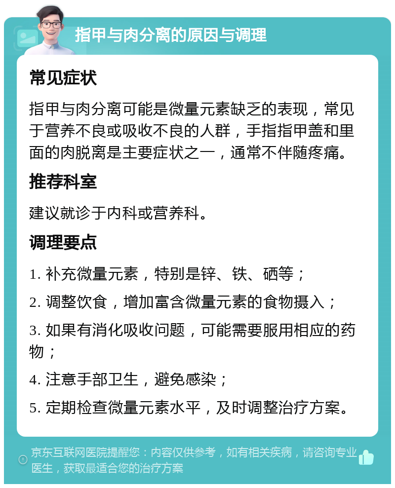 指甲与肉分离的原因与调理 常见症状 指甲与肉分离可能是微量元素缺乏的表现，常见于营养不良或吸收不良的人群，手指指甲盖和里面的肉脱离是主要症状之一，通常不伴随疼痛。 推荐科室 建议就诊于内科或营养科。 调理要点 1. 补充微量元素，特别是锌、铁、硒等； 2. 调整饮食，增加富含微量元素的食物摄入； 3. 如果有消化吸收问题，可能需要服用相应的药物； 4. 注意手部卫生，避免感染； 5. 定期检查微量元素水平，及时调整治疗方案。