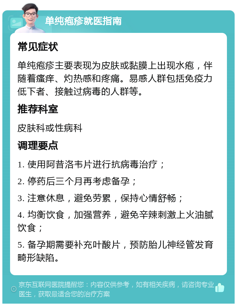 单纯疱疹就医指南 常见症状 单纯疱疹主要表现为皮肤或黏膜上出现水疱，伴随着瘙痒、灼热感和疼痛。易感人群包括免疫力低下者、接触过病毒的人群等。 推荐科室 皮肤科或性病科 调理要点 1. 使用阿昔洛韦片进行抗病毒治疗； 2. 停药后三个月再考虑备孕； 3. 注意休息，避免劳累，保持心情舒畅； 4. 均衡饮食，加强营养，避免辛辣刺激上火油腻饮食； 5. 备孕期需要补充叶酸片，预防胎儿神经管发育畸形缺陷。