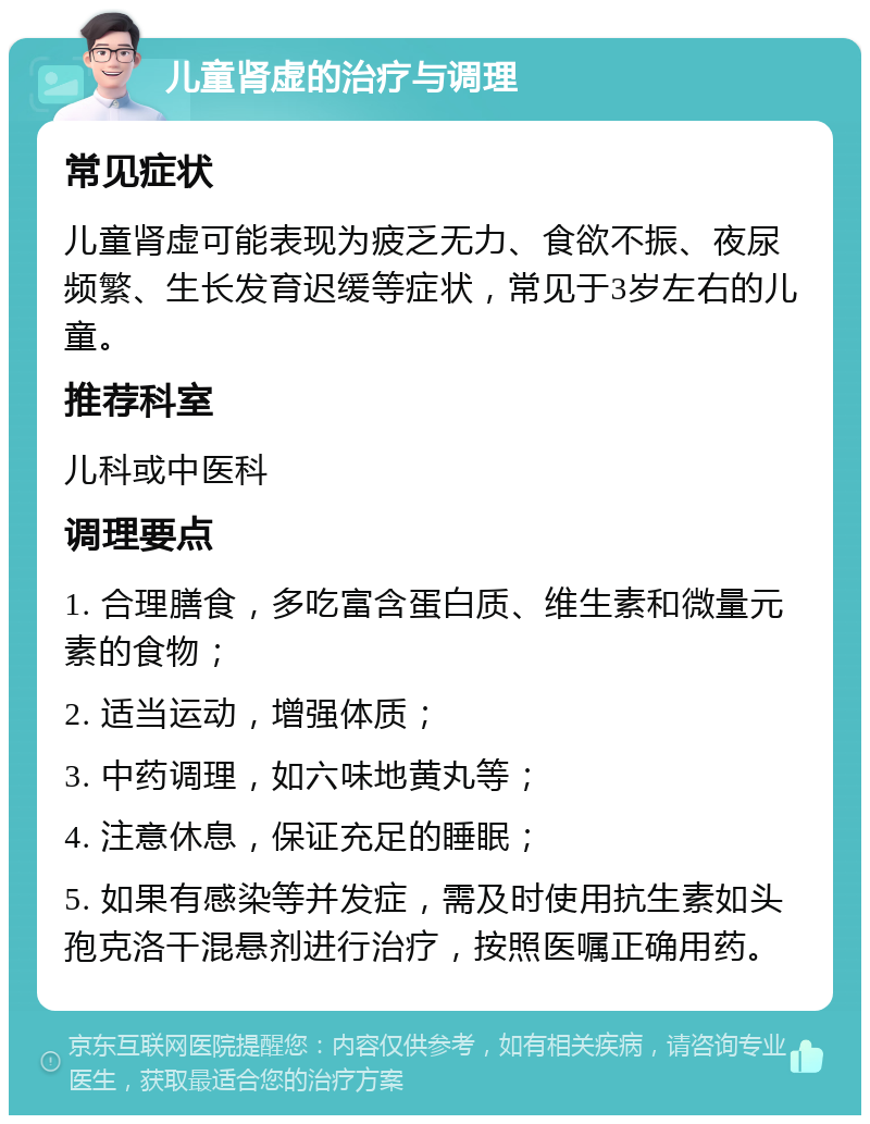 儿童肾虚的治疗与调理 常见症状 儿童肾虚可能表现为疲乏无力、食欲不振、夜尿频繁、生长发育迟缓等症状，常见于3岁左右的儿童。 推荐科室 儿科或中医科 调理要点 1. 合理膳食，多吃富含蛋白质、维生素和微量元素的食物； 2. 适当运动，增强体质； 3. 中药调理，如六味地黄丸等； 4. 注意休息，保证充足的睡眠； 5. 如果有感染等并发症，需及时使用抗生素如头孢克洛干混悬剂进行治疗，按照医嘱正确用药。