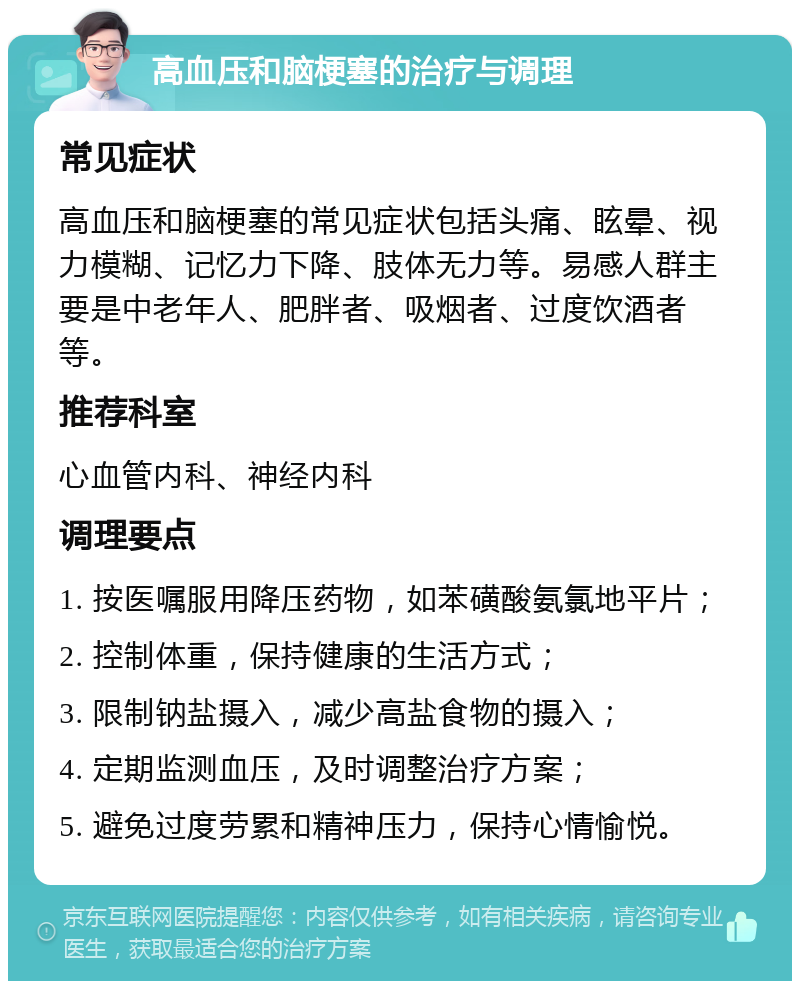 高血压和脑梗塞的治疗与调理 常见症状 高血压和脑梗塞的常见症状包括头痛、眩晕、视力模糊、记忆力下降、肢体无力等。易感人群主要是中老年人、肥胖者、吸烟者、过度饮酒者等。 推荐科室 心血管内科、神经内科 调理要点 1. 按医嘱服用降压药物，如苯磺酸氨氯地平片； 2. 控制体重，保持健康的生活方式； 3. 限制钠盐摄入，减少高盐食物的摄入； 4. 定期监测血压，及时调整治疗方案； 5. 避免过度劳累和精神压力，保持心情愉悦。