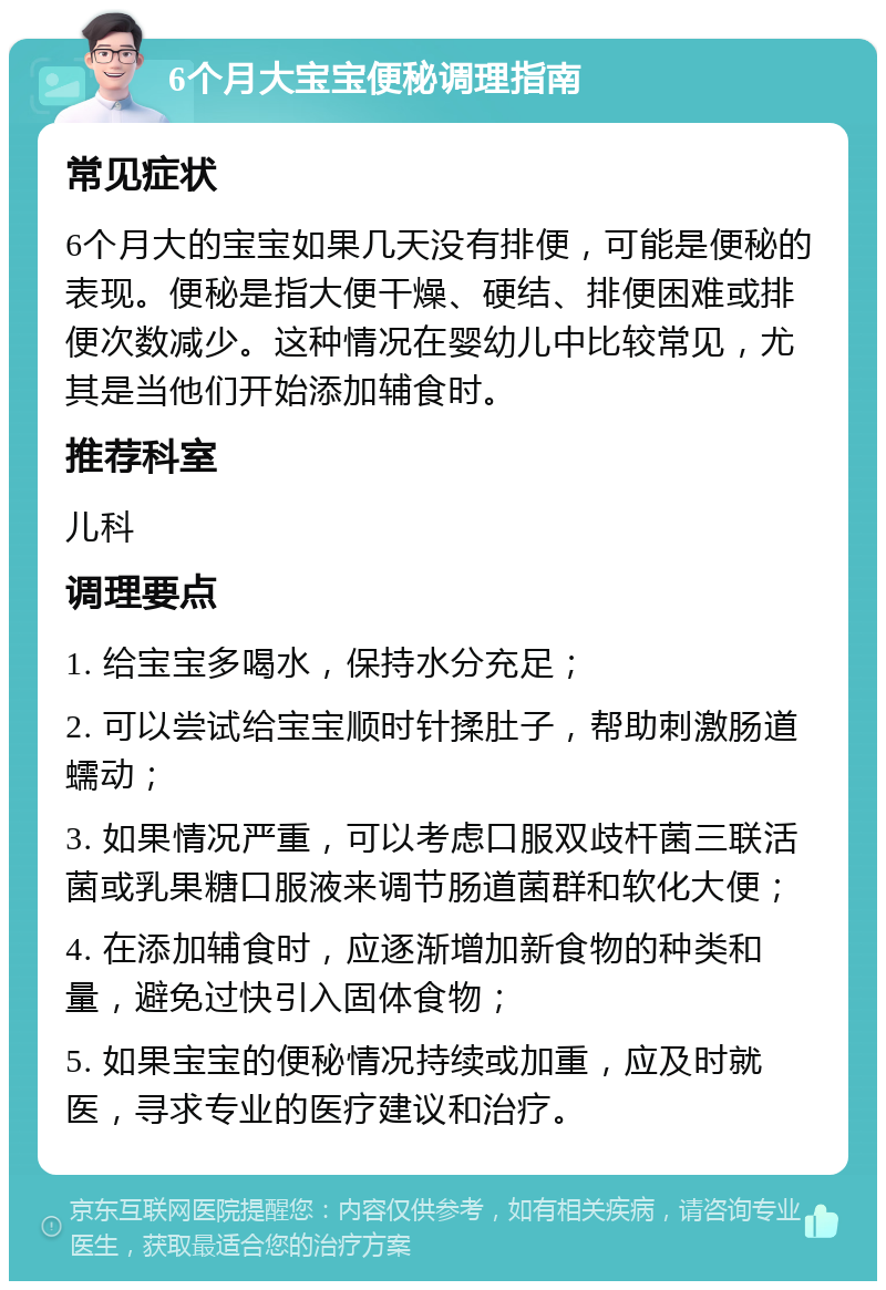 6个月大宝宝便秘调理指南 常见症状 6个月大的宝宝如果几天没有排便，可能是便秘的表现。便秘是指大便干燥、硬结、排便困难或排便次数减少。这种情况在婴幼儿中比较常见，尤其是当他们开始添加辅食时。 推荐科室 儿科 调理要点 1. 给宝宝多喝水，保持水分充足； 2. 可以尝试给宝宝顺时针揉肚子，帮助刺激肠道蠕动； 3. 如果情况严重，可以考虑口服双歧杆菌三联活菌或乳果糖口服液来调节肠道菌群和软化大便； 4. 在添加辅食时，应逐渐增加新食物的种类和量，避免过快引入固体食物； 5. 如果宝宝的便秘情况持续或加重，应及时就医，寻求专业的医疗建议和治疗。