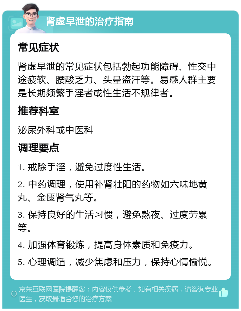 肾虚早泄的治疗指南 常见症状 肾虚早泄的常见症状包括勃起功能障碍、性交中途疲软、腰酸乏力、头晕盗汗等。易感人群主要是长期频繁手淫者或性生活不规律者。 推荐科室 泌尿外科或中医科 调理要点 1. 戒除手淫，避免过度性生活。 2. 中药调理，使用补肾壮阳的药物如六味地黄丸、金匮肾气丸等。 3. 保持良好的生活习惯，避免熬夜、过度劳累等。 4. 加强体育锻炼，提高身体素质和免疫力。 5. 心理调适，减少焦虑和压力，保持心情愉悦。