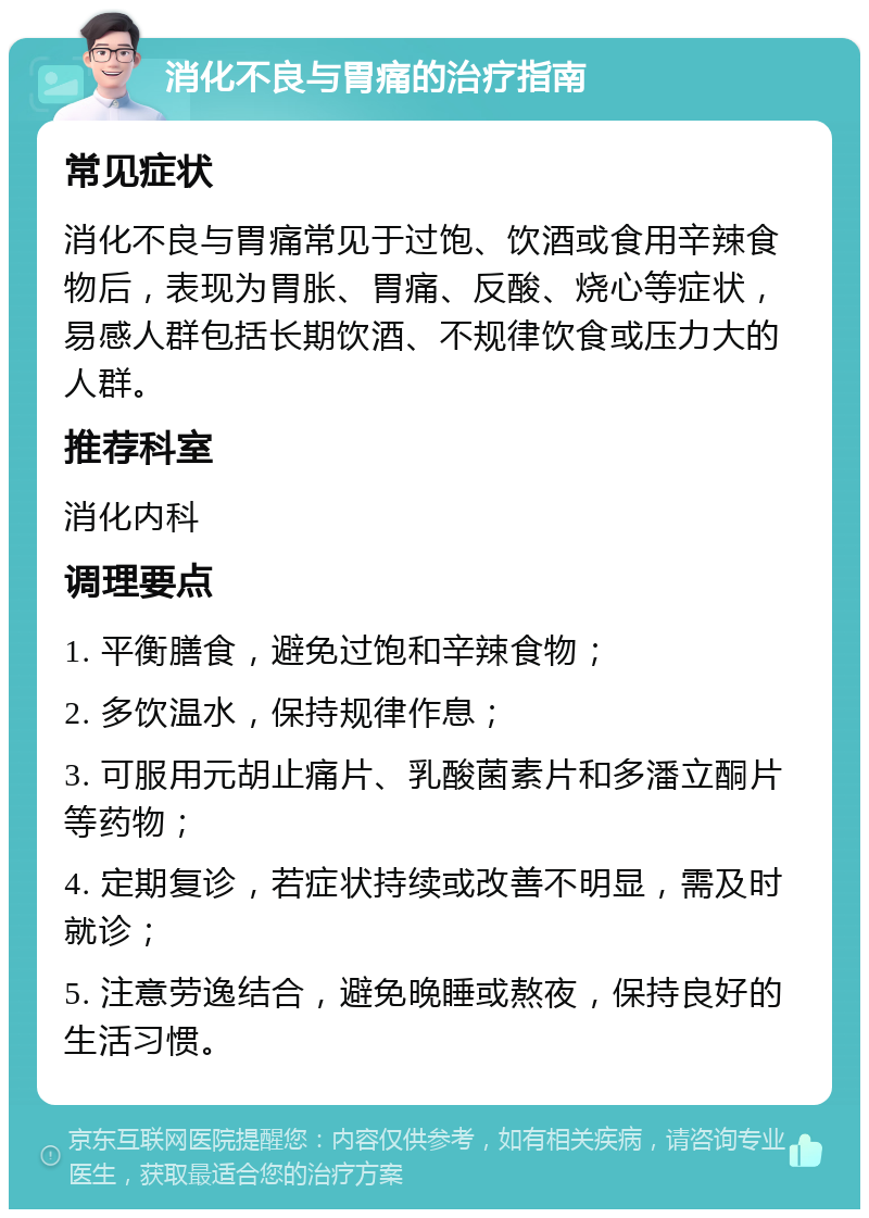 消化不良与胃痛的治疗指南 常见症状 消化不良与胃痛常见于过饱、饮酒或食用辛辣食物后，表现为胃胀、胃痛、反酸、烧心等症状，易感人群包括长期饮酒、不规律饮食或压力大的人群。 推荐科室 消化内科 调理要点 1. 平衡膳食，避免过饱和辛辣食物； 2. 多饮温水，保持规律作息； 3. 可服用元胡止痛片、乳酸菌素片和多潘立酮片等药物； 4. 定期复诊，若症状持续或改善不明显，需及时就诊； 5. 注意劳逸结合，避免晚睡或熬夜，保持良好的生活习惯。