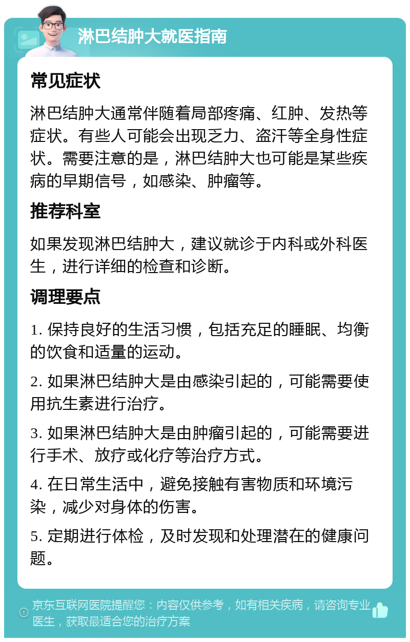 淋巴结肿大就医指南 常见症状 淋巴结肿大通常伴随着局部疼痛、红肿、发热等症状。有些人可能会出现乏力、盗汗等全身性症状。需要注意的是，淋巴结肿大也可能是某些疾病的早期信号，如感染、肿瘤等。 推荐科室 如果发现淋巴结肿大，建议就诊于内科或外科医生，进行详细的检查和诊断。 调理要点 1. 保持良好的生活习惯，包括充足的睡眠、均衡的饮食和适量的运动。 2. 如果淋巴结肿大是由感染引起的，可能需要使用抗生素进行治疗。 3. 如果淋巴结肿大是由肿瘤引起的，可能需要进行手术、放疗或化疗等治疗方式。 4. 在日常生活中，避免接触有害物质和环境污染，减少对身体的伤害。 5. 定期进行体检，及时发现和处理潜在的健康问题。