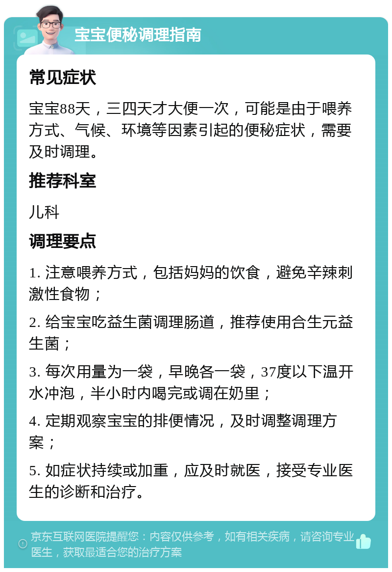 宝宝便秘调理指南 常见症状 宝宝88天，三四天才大便一次，可能是由于喂养方式、气候、环境等因素引起的便秘症状，需要及时调理。 推荐科室 儿科 调理要点 1. 注意喂养方式，包括妈妈的饮食，避免辛辣刺激性食物； 2. 给宝宝吃益生菌调理肠道，推荐使用合生元益生菌； 3. 每次用量为一袋，早晚各一袋，37度以下温开水冲泡，半小时内喝完或调在奶里； 4. 定期观察宝宝的排便情况，及时调整调理方案； 5. 如症状持续或加重，应及时就医，接受专业医生的诊断和治疗。