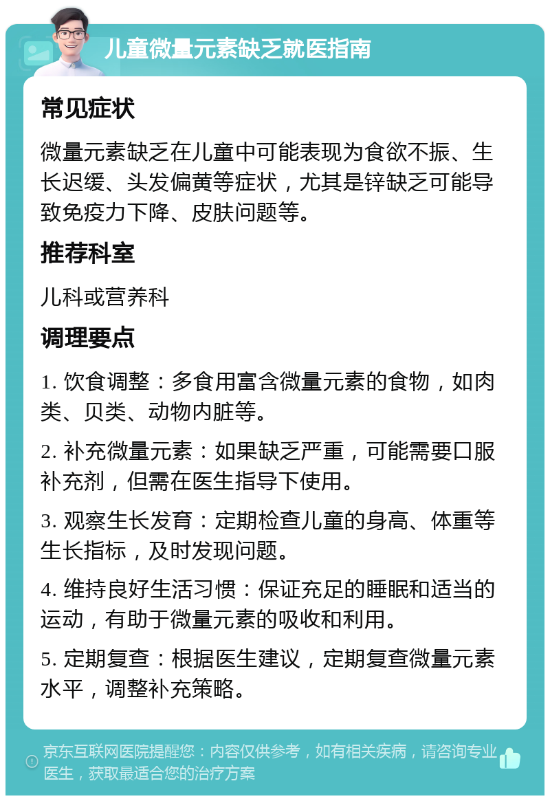 儿童微量元素缺乏就医指南 常见症状 微量元素缺乏在儿童中可能表现为食欲不振、生长迟缓、头发偏黄等症状，尤其是锌缺乏可能导致免疫力下降、皮肤问题等。 推荐科室 儿科或营养科 调理要点 1. 饮食调整：多食用富含微量元素的食物，如肉类、贝类、动物内脏等。 2. 补充微量元素：如果缺乏严重，可能需要口服补充剂，但需在医生指导下使用。 3. 观察生长发育：定期检查儿童的身高、体重等生长指标，及时发现问题。 4. 维持良好生活习惯：保证充足的睡眠和适当的运动，有助于微量元素的吸收和利用。 5. 定期复查：根据医生建议，定期复查微量元素水平，调整补充策略。