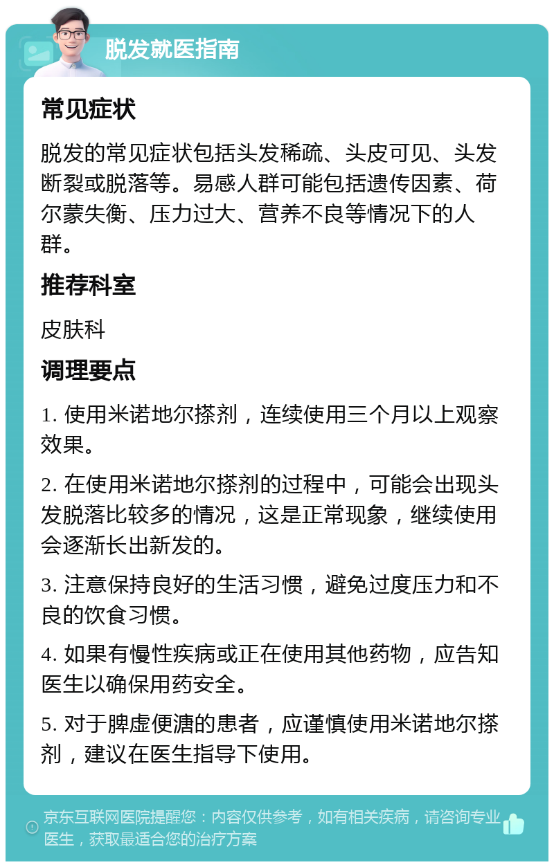 脱发就医指南 常见症状 脱发的常见症状包括头发稀疏、头皮可见、头发断裂或脱落等。易感人群可能包括遗传因素、荷尔蒙失衡、压力过大、营养不良等情况下的人群。 推荐科室 皮肤科 调理要点 1. 使用米诺地尔搽剂，连续使用三个月以上观察效果。 2. 在使用米诺地尔搽剂的过程中，可能会出现头发脱落比较多的情况，这是正常现象，继续使用会逐渐长出新发的。 3. 注意保持良好的生活习惯，避免过度压力和不良的饮食习惯。 4. 如果有慢性疾病或正在使用其他药物，应告知医生以确保用药安全。 5. 对于脾虚便溏的患者，应谨慎使用米诺地尔搽剂，建议在医生指导下使用。